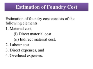 Estimation of Foundry Cost
Estimation of foundry cost consists of the
following elements:
1. Material cost,
(i) Direct material cost
(ii) Indirect material cost.
2. Labour cost,
3. Direct expenses, and
4. Overhead expenses.
 