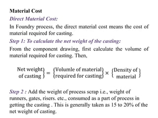 Material Cost
Direct Material Cost:
In Foundry process, the direct material cost means the cost of
material required for casting.
Step 1: To calculate the net weight of the casting:
From the component drawing, first calculate the volume of
material required for casting. Then,
Net weight
of casting
=
Volumle of material
required for casting
×
Density of
material
Step 2 : Add the weight of process scrap i.e., weight of
runners, gates, risers. etc., consumed as a part of process in
getting the casting . This is generally taken as 15 to 20% of the
net weight of casting.
 