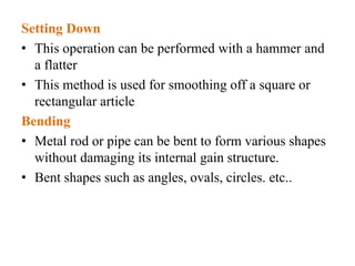 Setting Down
• This operation can be performed with a hammer and
a flatter
• This method is used for smoothing off a square or
rectangular article
Bending
• Metal rod or pipe can be bent to form various shapes
without damaging its internal gain structure.
• Bent shapes such as angles, ovals, circles. etc..
 