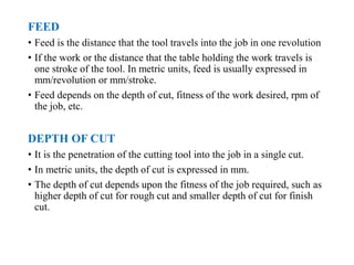 FEED
• Feed is the distance that the tool travels into the job in one revolution
• If the work or the distance that the table holding the work travels is
one stroke of the tool. In metric units, feed is usually expressed in
mm/revolution or mm/stroke.
• Feed depends on the depth of cut, fitness of the work desired, rpm of
the job, etc.
DEPTH OF CUT
• It is the penetration of the cutting tool into the job in a single cut.
• In metric units, the depth of cut is expressed in mm.
• The depth of cut depends upon the fitness of the job required, such as
higher depth of cut for rough cut and smaller depth of cut for finish
cut.
 