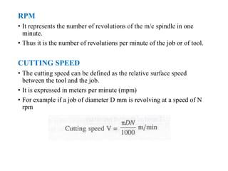 RPM
• It represents the number of revolutions of the m/c spindle in one
minute.
• Thus it is the number of revolutions per minute of the job or of tool.
CUTTING SPEED
• The cutting speed can be defined as the relative surface speed
between the tool and the job.
• It is expressed in meters per minute (mpm)
• For example if a job of diameter D mm is revolving at a speed of N
rpm
 