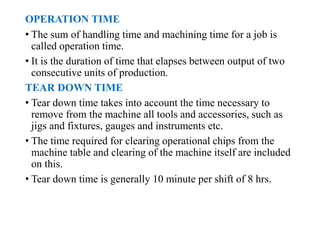 OPERATION TIME
• The sum of handling time and machining time for a job is
called operation time.
• It is the duration of time that elapses between output of two
consecutive units of production.
TEAR DOWN TIME
• Tear down time takes into account the time necessary to
remove from the machine all tools and accessories, such as
jigs and fixtures, gauges and instruments etc.
• The time required for clearing operational chips from the
machine table and clearing of the machine itself are included
on this.
• Tear down time is generally 10 minute per shift of 8 hrs.
 