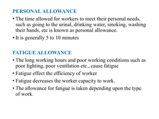PERSONALALLOWANCE
• The time allowed for workers to meet their personal needs,
such as going to the urinal, drinking water, smoking, washing
their hands, etc is known as personal allowance.
• It is generally 5 to 10 minutes
FATIGUE ALLOWANCE
• The long working hours and poor working conditions such as
poor lighting, poor ventilation etc., cause fatigue
• Fatigue effect the efficiency of worker
• Fatigue decreases the worker capacity to work.
• The allowance for fatigue is taken depending upon the type
of work.
 