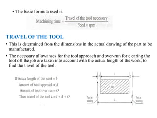 • The basic formula used is
TRAVEL OF THE TOOL
• This is determined from the dimensions in the actual drawing of the part to be
manufactured.
• The necessary allowances for the tool approach and over-run for clearing the
tool off the job are taken into account with the actual length of the work, to
find the travel of the tool.
 
