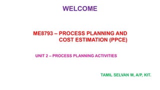 WELCOME
UNIT 2 – PROCESS PLANNING ACTIVITIES
ME8793 – PROCESS PLANNING AND
COST ESTIMATION (PPCE)
 