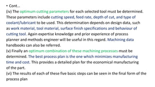 • Cont…
(iv) The optimum cutting parameters for each selected tool must be determined.
These parameters include cutting speed, feed rate, depth of cut, and type of
coolant/lubricant to be used. This determination depends on design data, such
as work material, tool material, surface finish specifications and behaviour of
cutting tool. Again expertise knowledge and prior experience of process
planner and methods engineer will be useful in this regard. Machining data
handbooks can also be referred.
(v) Finally an optimum combination of these machining processes must be
determined. The best process plan is the one which minimizes manufacturing
time and cost. This provides a detailed plan for the economical manufacturing
of the part.
(vi) The results of each of these five basic steps can be seen in the final form of the
process plan
 