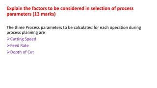 Explain the factors to be considered in selection of process
parameters (13 marks)
The three Process parameters to be calculated for each operation during
process planning are
Cutting Speed
Feed Rate
Depth of Cut
 