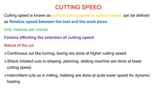 CUTTING SPEED:
Cutting speed is known as surface cutting speed or surface speed, can be defined
as Relative speed between the tool and the work piece
Unit: meteres per minute
Factors affecting the selection of cutting speed
Nature of the cut
Continuous cut like turning, boring are done at higher cutting speed
Shock initiated cuts in shaping, planning, slotting machine are done at lower
cutting speed.
Intermittent cuts as in milling, hobbing are done at quite lower speed for dynamic
loading
 