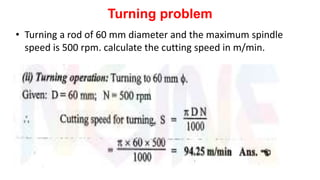 Turning problem
• Turning a rod of 60 mm diameter and the maximum spindle
speed is 500 rpm. calculate the cutting speed in m/min.
 