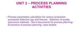 UNIT 2 – PROCESS PLANNING
ACTIVITIES
• Process parameters calculation for various production
processes-Selection jigs and fixtures- Selection of quality
assurance methods - Set of documents for process planning-
Economics of process planning- case studies
 