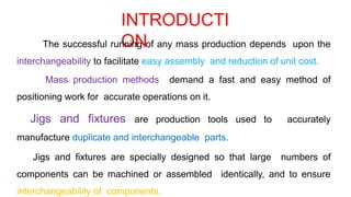 INTRODUCTI
ON
The successful running of any mass production depends upon the
interchangeability to facilitate easy assembly and reduction of unit cost.
Mass production methods demand a fast and easy method of
positioning work for accurate operations on it.
Jigs and fixtures are production tools used to accurately
manufacture duplicate and interchangeable parts.
Jigs and fixtures are specially designed so that large numbers of
components can be machined or assembled identically, and to ensure
interchangeability of components.
 