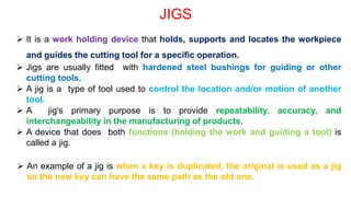 JIGS
 It is a work holding device that holds, supports and locates the workpiece
and guides the cutting tool for a specific operation.
 Jigs are usually fitted with hardened steel bushings for guiding or other
cutting tools.
 A jig is a type of tool used to control the location and/or motion of another
tool.
 A jig's primary purpose is to provide repeatability, accuracy, and
interchangeability in the manufacturing of products.
 A device that does both functions (holding the work and guiding a tool) is
called a jig.
 An example of a jig is when a key is duplicated, the original is used as a jig
so the new key can have the same path as the old one.
 