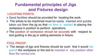 Fundamental principles of Jigs
and Fixtures design
LOCATING POINTS:
 Good facilities should be provided for locating the work.
 The article to be machined must be easily inserted and quickly
taken out from the jig so that no time is wasted in placing the
workpiece in position to perform operations.
 The position of workpiece should be accurate with respect to
tool guiding in the jig or setting elements in fixture.
FOOL PROOF:
 The design of jigs and fixtures should be such that it would not
permit the workpiece or the tool to inserted in any position other
than the correct one.
 