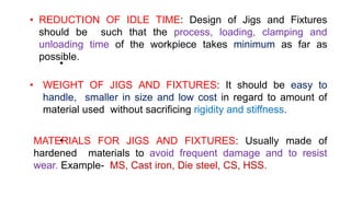 • REDUCTION OF IDLE TIME: Design of Jigs and Fixtures
should be such that the process, loading, clamping and
unloading time of the workpiece takes minimum as far as
possible.
•
• WEIGHT OF JIGS AND FIXTURES: It should be easy to
handle, smaller in size and low cost in regard to amount of
material used without sacrificing rigidity and stiffness.
•
MATERIALS FOR JIGS AND FIXTURES: Usually made of
hardened materials to avoid frequent damage and to resist
wear. Example- MS, Cast iron, Die steel, CS, HSS.
 