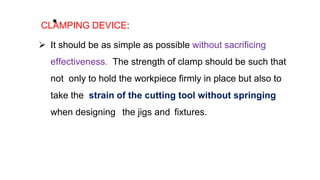 •
CLAMPING DEVICE:
 It should be as simple as possible without sacrificing
effectiveness. The strength of clamp should be such that
not only to hold the workpiece firmly in place but also to
take the strain of the cutting tool without springing
when designing the jigs and fixtures.
 