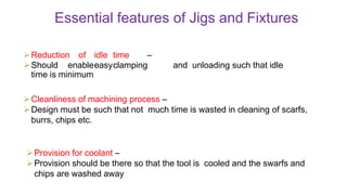 Essential features of Jigs and Fixtures
Reduction of idle time –
Should enableeasyclamping and unloading such that idle
time is minimum
Cleanliness of machining process –
Design must be such that not much time is wasted in cleaning of scarfs,
burrs, chips etc.
Provision for coolant –
Provision should be there so that the tool is cooled and the swarfs and
chips are washed away
 