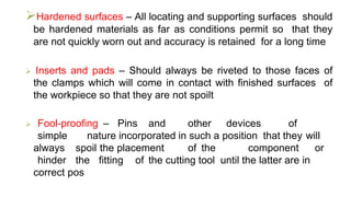 Hardened surfaces – All locating and supporting surfaces should
be hardened materials as far as conditions permit so that they
are not quickly worn out and accuracy is retained for a long time
 Inserts and pads – Should always be riveted to those faces of
the clamps which will come in contact with finished surfaces of
the workpiece so that they are not spoilt
 Fool-proofing – Pins and other devices of
simple nature incorporated in such a position that they will
always spoil the placement of the component or
hinder the fitting of the cutting tool until the latter are in
correct pos
 