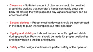  Clearance – Sufficient amount of clearance should be provided
around the work so that operator’s hands can easily enter the
body for placing the workpiece and any variations of work can be
accommodated
 Ejecting devices – Proper ejecting devices should be incorporated
in the body to push the workpiece out after operation
 Rigidity and stability – It should remain perfectly rigid and stable
during operation. Provision should be made for proper positioning
and rigidly holding the jigs and fixtures
 Safety – The design should assure perfect safety of the operator
 