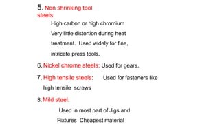 5. Non shrinking tool
steels:
High carbon or high chromium
Very little distortion during heat
treatment. Used widely for fine,
intricate press tools.
6. Nickel chrome steels: Used for gears.
7. High tensile steels: Used for fasteners like
high tensile screws
8.Mild steel:
Used in most part of Jigs and
Fixtures Cheapest material
 