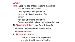 9. Cast
Iron: Used for odd shapes to some machining
and laborious fabrication
CI usage requires a pattern for
casting Contains more than 2%
carbon
Has self lubricating properties
Can withstand vibrations and suitable for base
10.Nylon and Fiber: Used for soft lining for
clamps to damage to workpiece due to
clamping pressure
11.Phospher bronze:
used for nuts as have high tensile
strength Used for nuts of the lead
 