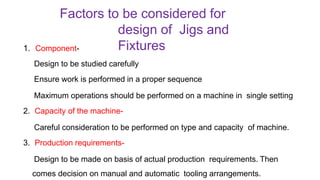 Factors to be considered for
design of Jigs and
Fixtures
1. Component-
Design to be studied carefully
Ensure work is performed in a proper sequence
Maximum operations should be performed on a machine in single setting
2. Capacity of the machine-
Careful consideration to be performed on type and capacity of machine.
3. Production requirements-
Design to be made on basis of actual production requirements. Then
comes decision on manual and automatic tooling arrangements.
 