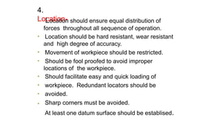 4.
Location-
•
•
•
•
•
•
•
• Location should ensure equal distribution of
forces throughout all sequence of operation.
Location should be hard resistant, wear resistant
and high degree of accuracy.
Movement of workpiece should be restricted.
Should be fool proofed to avoid improper
locations of the workpiece.
Should facilitate easy and quick loading of
workpiece. Redundant locators should be
avoided.
Sharp corners must be avoided.
At least one datum surface should be establised.
 