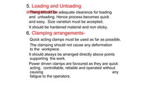 5. Loading and Unloading
arrangements-
There should be adequate clearance for loading
and unloading. Hence process becomes quick
and easy. Size variation must be accepted.
It should be hardened material and non sticky.
6. Clamping arrangements-
Quick acting clamps must be used as far as possible.
The clamping should not cause any deformation
to the workpiece
It should always be arranged directly above points
supporting the work.
Power driven clamps are favoured as they are quick
acting, controllable, reliable and operated without
causing any
fatigue to the operators.
 