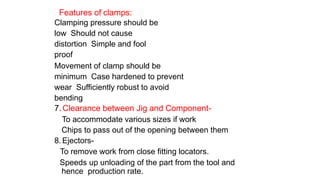 Features of clamps:
Clamping pressure should be
low Should not cause
distortion Simple and fool
proof
Movement of clamp should be
minimum Case hardened to prevent
wear Sufficiently robust to avoid
bending
7.Clearance between Jig and Component-
To accommodate various sizes if work
Chips to pass out of the opening between them
8.Ejectors-
To remove work from close fitting locators.
Speeds up unloading of the part from the tool and
hence production rate.
 