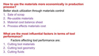 How to use the materials more economically in production
process?
Better stock utilization through materials control
1. Sale of scrap
2. Re-usable materials
3. Material cost balance sheet
4. Process effects materials cost
What are the most influential factors in terms of tool
performance?
Factors affecting tool performance are:
1. Cutting tool materials
2. Cutting tool geometry
3. Cutting fluids
 