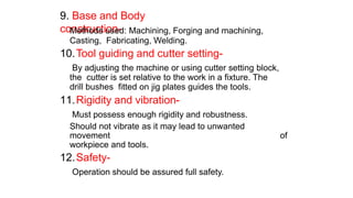 9. Base and Body
construction-
Methods used: Machining, Forging and machining,
Casting, Fabricating, Welding.
10.Tool guiding and cutter setting-
By adjusting the machine or using cutter setting block,
the cutter is set relative to the work in a fixture. The
drill bushes fitted on jig plates guides the tools.
11.Rigidity and vibration-
Must possess enough rigidity and robustness.
Should not vibrate as it may lead to unwanted
movement of
workpiece and tools.
12.Safety-
Operation should be assured full safety.
 