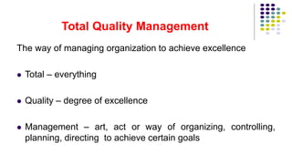 Total Quality Management
The way of managing organization to achieve excellence
 Total – everything
 Quality – degree of excellence
 Management – art, act or way of organizing, controlling,
planning, directing to achieve certain goals
 