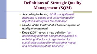 Definitions of Strategic Quality
Management (SQM)
 According to Juran, ‘SQM is a systematic
approach to setting and achieving quality
objectives throughout the company’.
 SQM is at the forefront of a broader system of
quality management.
 Detre (2004) gives a new definition ‘as
assembling methods and practices aimed at
mobilizing all actors of organization for
sustainable satisfaction of customer needs
and expectations at the best cost’
 