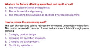 What are the factors affecting speed feed and depth of cut?
1. The workpiece material and geometry;
2. The tool material and geometry;
3. The processing time available as specified by production planning
How to reduce the processing cost?
The cost of processing can be reduced by eliminating unnecessary operations.
This can be achieved in number of ways and are accomplished through proper
planning
1. Changing product design.
2. Changing the operation sequence.
3. Changing the basic process.
4. Combining operations
 