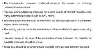 • The transformation processes mentioned above in this instance are obviously
manufacturing processes.
• However, all manufacturing processes have some degree of inherent variability, even
highly automated processes such as CNC milling.
• Therefore, steps must be taken to ensure that the product specification is adhered to
in spite of this variability.
• The starting point for this is the establishment of the capability of theprocesses being
used.
• However, except in the case of the introduction of new processes, the capability of
available processes should be known.
• These data should be documented and available to the process planner if required.
 