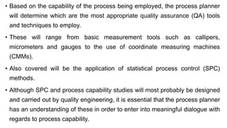 • Based on the capability of the process being employed, the process planner
will determine which are the most appropriate quality assurance (QA) tools
and techniques to employ.
• These will range from basic measurement tools such as callipers,
micrometers and gauges to the use of coordinate measuring machines
(CMMs).
• Also covered will be the application of statistical process control (SPC)
methods.
• Although SPC and process capability studies will most probably be designed
and carried out by quality engineering, it is essential that the process planner
has an understanding of these in order to enter into meaningful dialogue with
regards to process capability.
 