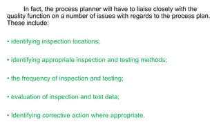 In fact, the process planner will have to liaise closely with the
quality function on a number of issues with regards to the process plan.
These include:
• identifying inspection locations;
• identifying appropriate inspection and testing methods;
• the frequency of inspection and testing;
• evaluation of inspection and test data;
• Identifying corrective action where appropriate.
 