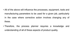 • All of the above will influence the processes, equipment, tools and
manufacturing parameters to be used for a given job, particularly
in the case where corrective action involves changing any of
these.
• Therefore, the process planner requires a knowledge and
understanding of all of these aspects of product quality.
 