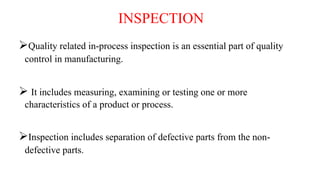 INSPECTION
Quality related in-process inspection is an essential part of quality
control in manufacturing.
 It includes measuring, examining or testing one or more
characteristics of a product or process.
Inspection includes separation of defective parts from the non-
defective parts.
 