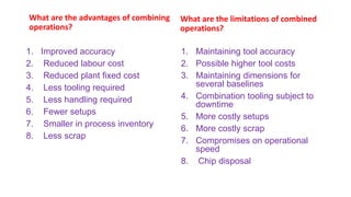 What are the advantages of combining
operations?
1. Improved accuracy
2. Reduced labour cost
3. Reduced plant fixed cost
4. Less tooling required
5. Less handling required
6. Fewer setups
7. Smaller in process inventory
8. Less scrap
What are the limitations of combined
operations?
1. Maintaining tool accuracy
2. Possible higher tool costs
3. Maintaining dimensions for
several baselines
4. Combination tooling subject to
downtime
5. More costly setups
6. More costly scrap
7. Compromises on operational
speed
8. Chip disposal
 