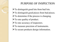 PURPOSE OF INSPECTION
To distinguish good lots from bad lots.
To distinguish good pieces from bad pieces.
To determine if the process is changing.
To rate quality of product.
To rate accuracy of inspectors.
To measure precision of instruments.
To secure products design information.
 
