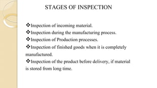 STAGES OF INSPECTION
Inspection of incoming material.
Inspection during the manufacturing process.
Inspection of Production processes.
Inspection of finished goods when it is completely
manufactured.
Inspection of the product before delivery, if material
is stored from long time.
 