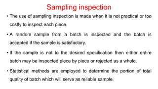 Sampling inspection
• The use of sampling inspection is made when it is not practical or too
costly to inspect each piece.
• A random sample from a batch is inspected and the batch is
accepted if the sample is satisfactory.
• If the sample is not to the desired specification then either entire
batch may be inspected piece by piece or rejected as a whole.
• Statistical methods are employed to determine the portion of total
quality of batch which will serve as reliable sample.
 