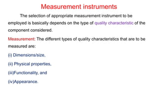 Measurement instruments
The selection of appropriate measurement instrument to be
employed is basically depends on the type of quality characteristic of the
component considered.
Measurement: The different types of quality characteristics that are to be
measured are:
(i) Dimensions/size,
(ii) Physical properties,
(iii)Functionality, and
(iv)Appearance.
 