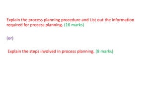 Explain the process planning procedure and List out the information
required for process planning. (16 marks)
(or)
Explain the steps involved in process planning. (8 marks)
 