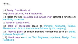 • Cont…
(vii) Design Data Handbook.
(viii) Charts of Limits, Fits & Tolerances.
(ix) Tables showing tolerances and surface finish obtainable for different
machining processes.
(x) Tables of standard cost.
(xi) Table of allowances (such as Personal Allowance, Fatigue
Allowance etc. in % of standard time followed by the company).
(xii) Process plans of certain standard components such as shafts,
bushings, flanges etc.
(xiii) Handbooks (such as Tool Engineers Handbook, Design Data
Handbook).
 