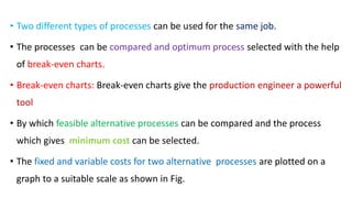 • Two different types of processes can be used for the same job.
• The processes can be compared and optimum process selected with the help
of break-even charts.
• Break-even charts: Break-even charts give the production engineer a powerful
tool
• By which feasible alternative processes can be compared and the process
which gives minimum cost can be selected.
• The fixed and variable costs for two alternative processes are plotted on a
graph to a suitable scale as shown in Fig.
 