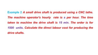 Example 2 A small drive shaft is produced using a CNC lathe.
The machine operator's hourly rate is s per hour. The time
taken to machine the drive shaft is 15 min. The order is for
1500 units. Calculate the direct labour cost for producing the
drive shafts.
 
