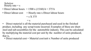 Solution
Hourly rate = s
• Direct labour hours = 1500 x (15/60) h = 375 h
• Direct labour cost = Hourly rate x Direct labour hours
= s X 375
= s
• Direct material is all the material purchased and used in the finished
product, including any scrap/waste incurred. Examples of these are sheet
steel and sub-assemblies for the automobile industry. This can be calculated
by multiplying the material cost per unit by the number of units produced,
that is,
• Direct material cost = Material cost/unit x Number of units produced
 
