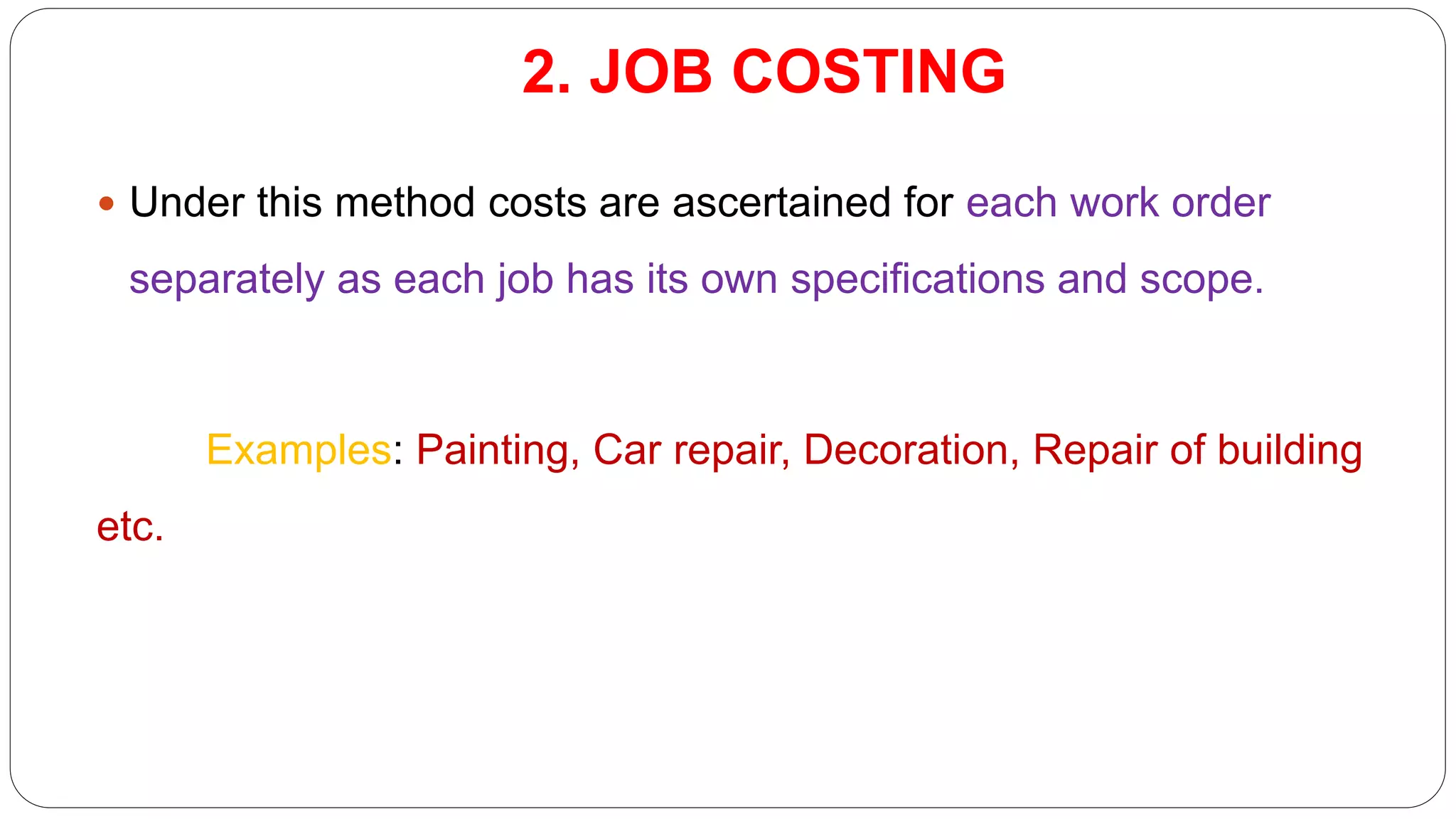 2. JOB COSTING
 Under this method costs are ascertained for each work order
separately as each job has its own specifications and scope.
Examples: Painting, Car repair, Decoration, Repair of building
etc.
 