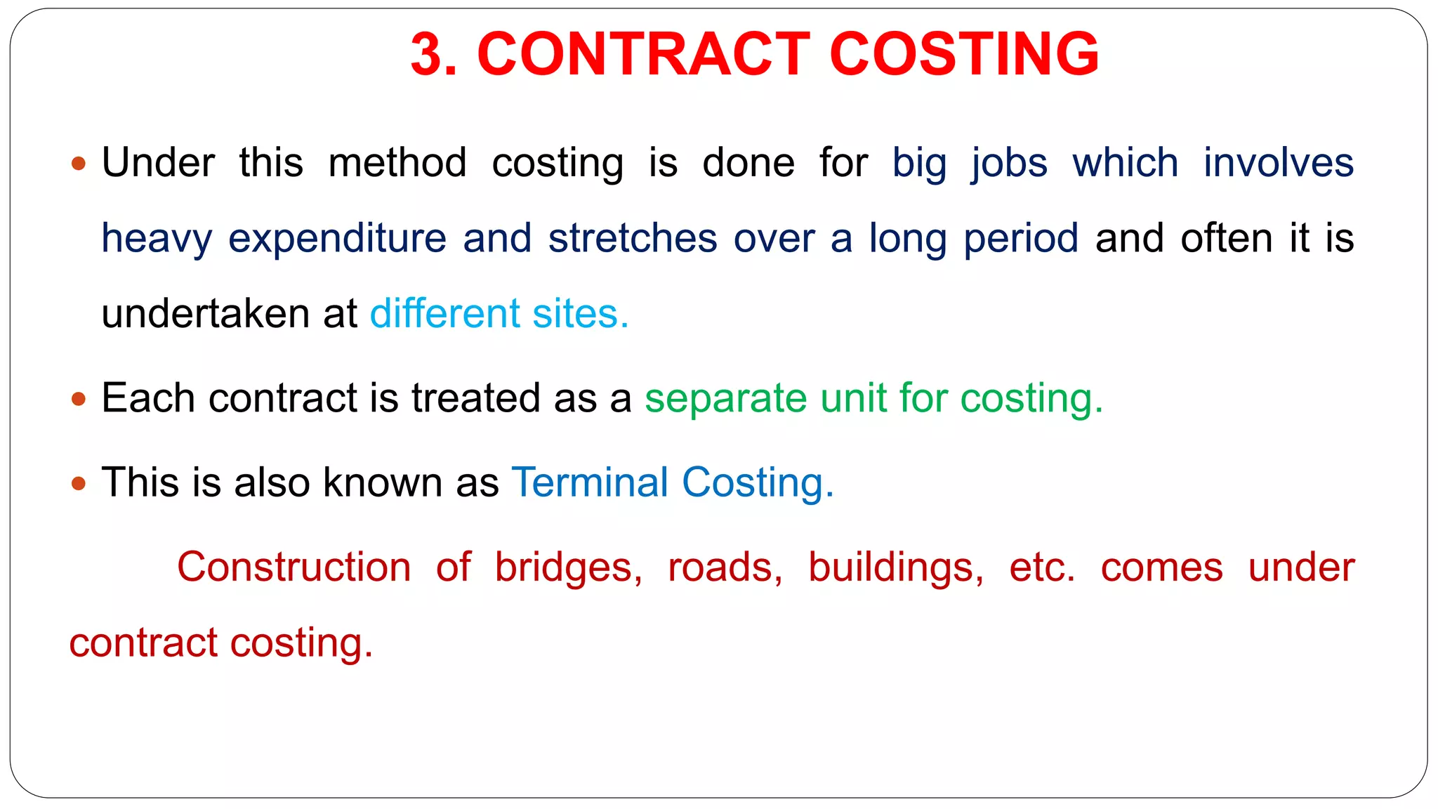 3. CONTRACT COSTING
 Under this method costing is done for big jobs which involves
heavy expenditure and stretches over a long period and often it is
undertaken at different sites.
 Each contract is treated as a separate unit for costing.
 This is also known as Terminal Costing.
Construction of bridges, roads, buildings, etc. comes under
contract costing.
 